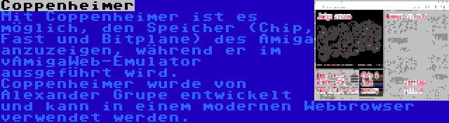 Coppenheimer | Mit Coppenheimer ist es möglich, den Speicher (Chip, Fast und Bitplane) des Amiga anzuzeigen, während er im vAmigaWeb-Emulator ausgeführt wird. Coppenheimer wurde von Alexander Grupe entwickelt und kann in einem modernen Webbrowser verwendet werden.