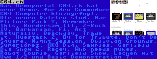 C64.ch | Das Demoportal C64.ch hat neue Demos für den Commodore C64 Computer hinzugefügt. Die neuen Dateien sind: War Picture Pack 7, Remember this, Bordersam III, Z-Rock IV, Barbarian, F1, Act Naturally, Beachday, Trade it, Huestack 2, By-Tor Tribute, Don't Be Square, Night Session, Oblivion-Grounds, Superlópez, HKO Digi-Samples, Garfield Dia-Show 2, Racey, Who needs nukes, Robot Couple, Garfield Show, Lachen mit Uwe 1/2 und Basic Demonstration 7.