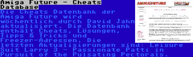 Amiga Future - Cheats Database | Die Cheats Datenbank der Amiga Future wird wöchentlich durch David Jahn aktualisiert. Die Datenbank enthält Cheats, Lösungen, Tipps & Tricks und Freezer-Adressen. Die letzten Aktualisierungen sind: Leisure Suit Larry 3 - Passionate Patti in Pursuit of the Pulsating Pectorals.