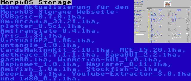 MorphOS Storage | Eine Aktualisierung für den MorphOS Storage Webseite: CVBasic-0.7.0.lha, AmiArcadia_33.21.lha, pletter_0.5c1.lha, AmiTranslate_0.4.lha, Iris_1.34.lha, VirtualGP2_1.06.lha, untangle_1.0.lha, CardsMakingKit_2.10.lha, MCE_15.20.lha, dethrace_0.7.1.1.lha, RapaGUI_2.2.lha, gasm80.lha, WinAction-GUI_1.0.lha, Baphomet_1.0.lha, Wayfarer_8.11.lha, Amifish_1.0a.lha, Stockfish-5.lha, DeepL_1.0.lha, YouTube-Extractor_3.0.lha und ld80_0.7.lha.