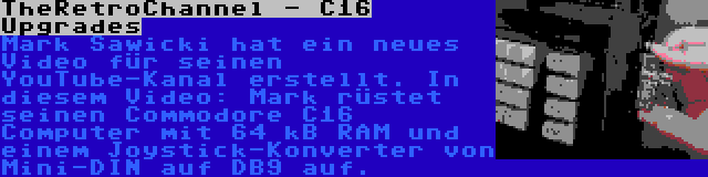 TheRetroChannel - C16 Upgrades | Mark Sawicki hat ein neues Video für seinen YouTube-Kanal erstellt. In diesem Video: Mark rüstet seinen Commodore C16 Computer mit 64 kB RAM und einem Joystick-Konverter von Mini-DIN auf DB9 auf.