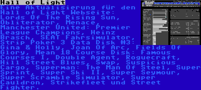 Hall of Light | Eine Aktualisierung für den Hall of Light Webseite: Lords Of The Rising Sun, Obliterator, Menace, Manchester United: Premier League Champions, Heinz Brasch, SEAT Fahrsimulator, Strip Poker 3 Data Disk #3: Gina & Holly, Joan Of Arc, Fields Of Glory, Mean 18 Course Disk: Famous Courses I, Double Agent, Roguecraft, Hill Street Blues, Swap, Suspicious Cargo, Superman: The Man Of Steel, Super Sprint, Super Ski II, Super Seymour, Super Scramble Simulator, Super Cauldron, Strikefleet und Street Fighter.