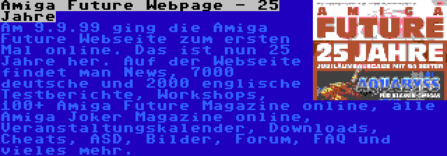 Amiga Future Webpage - 25 Jahre | Am 9.9.99 ging die Amiga Future Webseite zum ersten Mal online. Das ist nun 25 Jahre her. Auf der Webseite findet man News, 7000 deutsche und 2000 englische Testberichte, Workshops, 100+ Amiga Future Magazine online, alle Amiga Joker Magazine online, Veranstaltungskalender, Downloads, Cheats, ASD, Bilder, Forum, FAQ und vieles mehr.