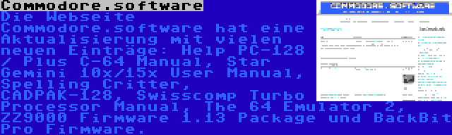 Commodore.software | Die Webseite Commodore.software hat eine Aktualisierung mit vielen neuen Einträge: Help PC-128 / Plus C-64 Manual, Star Gemini 10x/15x User Manual, Spelling Critter, CADPAK-128, Swisscomp Turbo Processor Manual, The 64 Emulator 2, ZZ9000 Firmware 1.13 Package und BackBit Pro Firmware.