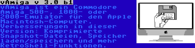 vAmiga v 3.0 b1 | vAmiga ist ein Commodore Amiga 500-, 1000- oder 2000-Emulator für den Apple Macintosh-Computer. Verbesserungen in dieser Version: Komprimierte Snapshot-Dateien, Speicher laden/speichern und mehr RetroShell-Funktionen.