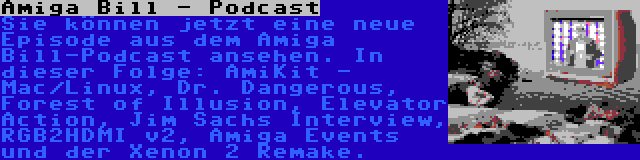 Amiga Bill - Podcast | Sie können jetzt eine neue Episode aus dem Amiga Bill-Podcast ansehen. In dieser Folge: AmiKit - Mac/Linux, Dr. Dangerous, Forest of Illusion, Elevator Action, Jim Sachs Interview, RGB2HDMI v2, Amiga Events und der Xenon 2 Remake.