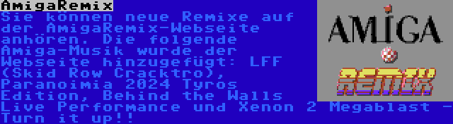 AmigaRemix | Sie können neue Remixe auf der AmigaRemix-Webseite anhören. Die folgende Amiga-Musik wurde der Webseite hinzugefügt: LFF (Skid Row Cracktro), Paranoimia 2024 Tyros Edition, Behind the Walls Live Performance und Xenon 2 Megablast - Turn it up!!