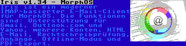 Iris v1.34 - MorphOS | Iris ist ein moderner IMAP-basierter E-Mail-Client für MorphOS. Die Funktionen sind: Unterstützung für Gmail, Outlook.com und Yahoo, mehrere Konten, HTML E-Mail, Rechtschreibprüfung, Anhänge, Offline-Modus und PDF-Export.