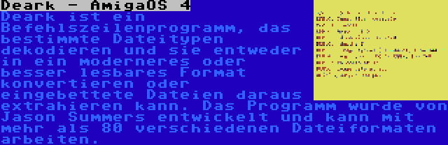 Deark - AmigaOS 4 | Deark ist ein Befehlszeilenprogramm, das bestimmte Dateitypen dekodieren und sie entweder in ein moderneres oder besser lesbares Format konvertieren oder eingebettete Dateien daraus extrahieren kann. Das Programm wurde von Jason Summers entwickelt und kann mit mehr als 80 verschiedenen Dateiformaten arbeiten.