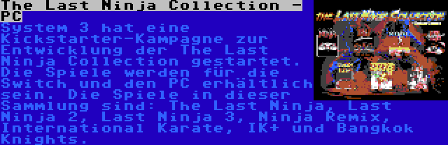 The Last Ninja Collection - PC | System 3 hat eine Kickstarter-Kampagne zur Entwicklung der The Last Ninja Collection gestartet. Die Spiele werden für die Switch und den PC erhältlich sein. Die Spiele in dieser Sammlung sind: The Last Ninja, Last Ninja 2, Last Ninja 3, Ninja Remix, International Karate, IK+ und Bangkok Knights.