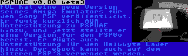 PSPUAE v0.80 beta3 | FOL hat eine neue Version seines Amiga Emulators für den Sony PSP veröffentlicht. Er fügte kürzlich AGA Unterstützung zu PSPUAE hinzu, und jetzt stellte er eine Version für den PSPGo bereit. Er fügte auch Unterstützung für den Halbbyte-Lader hinzu. Der eboot kann auch auf dem älteren PSP'S verwendet werden.