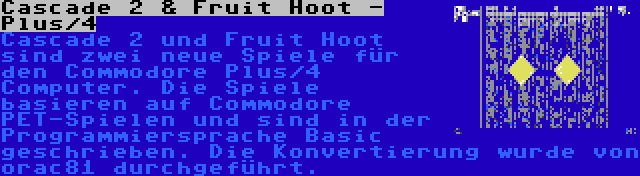 Cascade 2 & Fruit Hoot - Plus/4 | Cascade 2 und Fruit Hoot sind zwei neue Spiele für den Commodore Plus/4 Computer. Die Spiele basieren auf Commodore PET-Spielen und sind in der Programmiersprache Basic geschrieben. Die Konvertierung wurde von orac81 durchgeführt.