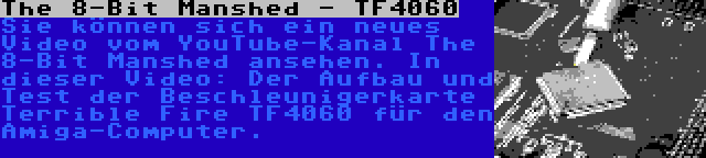 The 8-Bit Manshed - TF4060 | Sie können sich ein neues Video vom YouTube-Kanal The 8-Bit Manshed ansehen. In dieser Video: Der Aufbau und Test der Beschleunigerkarte Terrible Fire TF4060 für den Amiga-Computer.