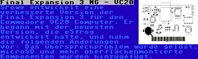 Final Expansion 3 NG - VC20 | Srowe entwickelt eine verbesserte Version der Final Expansion 3 für den Commodore VC20 Computer. Er begann mit der neuesten Version, die e5frog entwickelt hatte, und nahm die folgenden Änderungen vor: Das Übersprechproblem wurde gelöst, microSD und mehr oberflächenmontierte Komponenten wurden hinzugefügt.