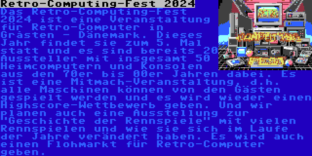 Retro-Computing-Fest 2024 | Das Retro-Computing-Fest 2024 ist eine Veranstaltung für Retro-Computer in Gråsten - Dänemark. Dieses Jahr findet sie zum 5. Mal statt und es sind bereits 20 Aussteller mit insgesamt 50 Heimcomputern und Konsolen aus den 70er bis 00er Jahren dabei. Es ist eine Mitmach-Veranstaltung, d.h. alle Maschinen können von den Gästen gespielt werden und es wird wieder einen Highscore-Wettbewerb geben. Und wir planen auch eine Ausstellung zur Geschichte der Rennspiele mit vielen Rennspielen und wie sie sich im Laufe der Jahre verändert haben. Es wird auch einen Flohmarkt für Retro-Computer geben.