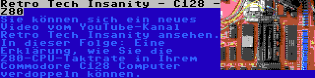 Retro Tech Insanity - C128 - Z80 | Sie können sich ein neues Video vom YouTube-Kanal Retro Tech Insanity ansehen. In dieser Folge: Eine Erklärung, wie Sie die Z80-CPU-Taktrate in Ihrem Commodore C128 Computer verdoppeln können.