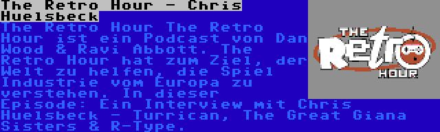 The Retro Hour - Chris Huelsbeck | The Retro Hour The Retro Hour ist ein Podcast von Dan Wood & Ravi Abbott. The Retro Hour hat zum Ziel, der Welt zu helfen, die Spiel Industrie vom Europa zu verstehen. In dieser Episode: Ein Interview mit Chris Huelsbeck - Turrican, The Great Giana Sisters & R-Type.