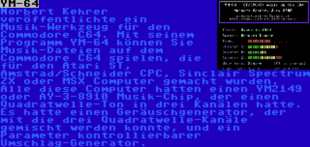 YM-64 | Norbert Kehrer veröffentlichte ein Musik-Werkzeug für den Commodore C64. Mit seinem Programm YM-64 können Sie Musik-Dateien auf dem Commodore C64 spielen, die für den Atari ST, Amstrad/Schneider CPC, Sinclair Spectrum ZX oder MSX Computer gemacht wurden. Alle diese Computer hatten einen YM2149 oder AY-3-8910 Musik-Chip, der einen Quadratwelle-Ton in drei Kanälen hatte. Es hatte einen Geräuschgenerator, der mit die drei Quadratwelle-Kanäle gemischt werden konnte, und ein Parameter kontrollierbarer Umschlag-Generator.