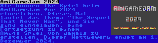 AmiGameJam 2024 | Sie können Ihr Spiel beim AmiGameJam für 2024 einreichen. Dieses Mal lautet das Thema The Sequel That Never Was, und Sie sind eingeladen, eine Fortsetzung zu einem Amiga-Spiel von damals zu erstellen. Dieser Wettbewerb endet am 1. Dezember 2024.