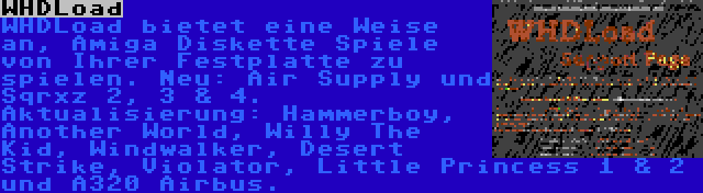 WHDLoad | WHDLoad bietet eine Weise an, Amiga Diskette Spiele von Ihrer Festplatte zu spielen. Neu: Air Supply und Sqrxz 2, 3 & 4. Aktualisierung: Hammerboy, Another World, Willy The Kid, Windwalker, Desert Strike, Violator, Little Princess 1 & 2 und A320 Airbus.