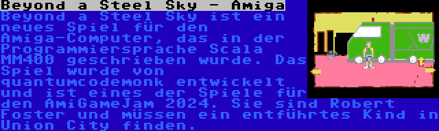 Beyond a Steel Sky - Amiga | Beyond a Steel Sky ist ein neues Spiel für den Amiga-Computer, das in der Programmiersprache Scala MM400 geschrieben wurde. Das Spiel wurde von quantumcodemonk entwickelt und ist eines der Spiele für den AmiGameJam 2024. Sie sind Robert Foster und müssen ein entführtes Kind in Union City finden.