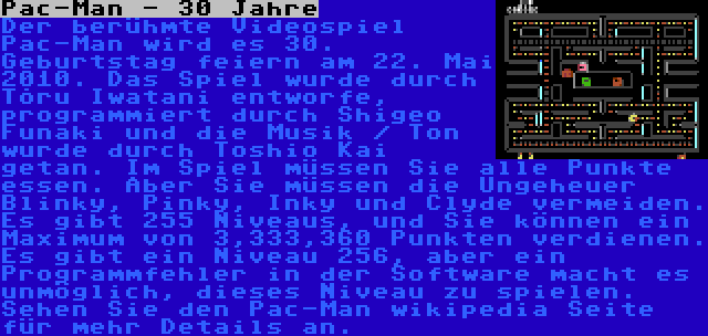 Pac-Man - 30 Jahre | Der berühmte Videospiel Pac-Man wird es 30. Geburtstag feiern am 22. Mai 2010. Das Spiel wurde durch Tõru Iwatani entworfe, programmiert durch Shigeo Funaki und die Musik / Ton wurde durch Toshio Kai getan. Im Spiel müssen Sie alle Punkte essen. Aber Sie müssen die Ungeheuer Blinky, Pinky, Inky und Clyde vermeiden. Es gibt 255 Niveaus, und Sie können ein Maximum von 3,333,360 Punkten verdienen. Es gibt ein Niveau 256, aber ein Programmfehler in der Software macht es unmöglich, dieses Niveau zu spielen. Sehen Sie den Pac-Man wikipedia Seite für mehr Details an.