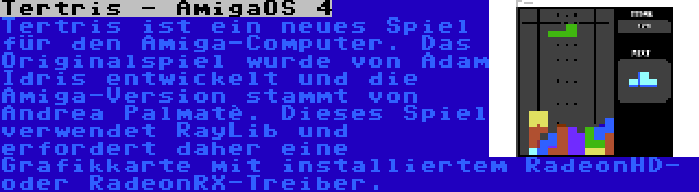Tertris - AmigaOS 4 | Tertris ist ein neues Spiel für den Amiga-Computer. Das Originalspiel wurde von Adam Idris entwickelt und die Amiga-Version stammt von Andrea Palmatè. Dieses Spiel verwendet RayLib und erfordert daher eine Grafikkarte mit installiertem RadeonHD- oder RadeonRX-Treiber.