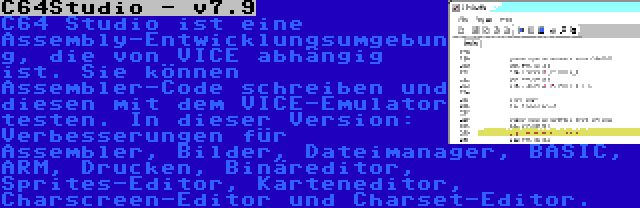 C64Studio - v7.9 | C64 Studio ist eine Assembly-Entwicklungsumgebung, die von VICE abhängig ist. Sie können Assembler-Code schreiben und diesen mit dem VICE-Emulator testen. In dieser Version: Verbesserungen für Assembler, Bilder, Dateimanager, BASIC, ARM, Drucken, Binäreditor, Sprites-Editor, Karteneditor, Charscreen-Editor und Charset-Editor.