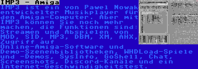 IMP3 - Amiga | IMP3 ist ein von Pawel Nowak entwickelter Musikplayer für den Amiga-Computer. Aber mit IMP3 können Sie noch mehr machen, die Funktionen sind: Streamen und Abspielen von MOD, SID, MP3, DBM, XM, AHX, Zugriff auf Online-Amiga-Software und Demo-Szenenbibliotheken, WHDLoad-Spiele und -Demos, SysInfo, GoShell, Chat, Screenshots, Discord-Kanäle und ein Internet-Geschwindigkeitstest.