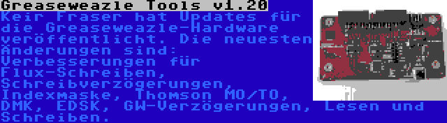 Greaseweazle Tools v1.20 | Keir Fraser hat Updates für die Greaseweazle-Hardware veröffentlicht. Die neuesten Änderungen sind: Verbesserungen für Flux-Schreiben, Schreibverzögerungen, Indexmaske, Thomson MO/TO, DMK, EDSK, GW-Verzögerungen, Lesen und Schreiben.