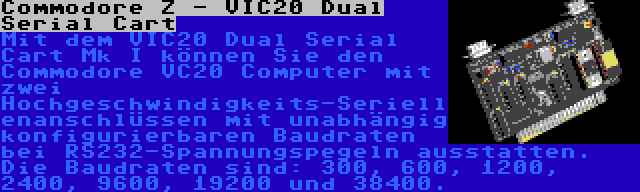 Commodore Z - VIC20 Dual Serial Cart | Mit dem VIC20 Dual Serial Cart Mk I können Sie den Commodore VC20 Computer mit zwei Hochgeschwindigkeits-Seriellenanschlüssen mit unabhängig konfigurierbaren Baudraten bei RS232-Spannungspegeln ausstatten. Die Baudraten sind: 300, 600, 1200, 2400, 9600, 19200 und 38400.