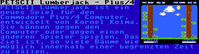 PETSCII Lumberjack - Plus/4 | PETSCII Lumberjack ist ein neues Spiel für den Commodore Plus/4 Computer, entwickelt von Kornel Kolma. Sie können gegen den Computer oder gegen einen anderen Spieler spielen. Das Ziel ist, so viele Bäume wie möglich innerhalb einer begrenzten Zeit zu fällen.