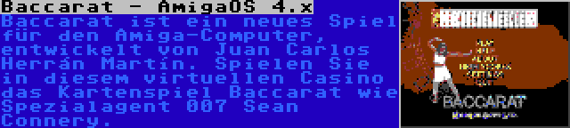 Baccarat - AmigaOS 4.x | Baccarat ist ein neues Spiel für den Amiga-Computer, entwickelt von Juan Carlos Herrán Martín. Spielen Sie in diesem virtuellen Casino das Kartenspiel Baccarat wie Spezialagent 007 Sean Connery.