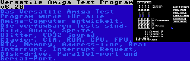 Versatile Amiga Test Program v6.28 | Das Versatile Amiga Test Program wurde für alle Amiga-Computer entwickelt. Die verfügbaren Tests sind: Bild, Audio, Sprite, Blitter, CD32 joypad, Klavier, CIA, ROM, CPU, FPU, RTC, Memory, Address-line, Real Interrupt, Interrupt Request, Disk-drive, Parallel-port und Serial-Port.