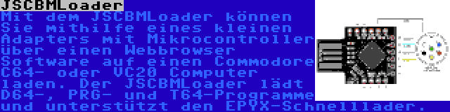 JSCBMLoader | Mit dem JSCBMLoader können Sie mithilfe eines kleinen Adapters mit Mikrocontroller über einen Webbrowser Software auf einen Commodore C64- oder VC20 Computer laden. Der JSCBMLoader lädt D64-, PRG- und T64-Programme und unterstützt den EPYX-Schnelllader.