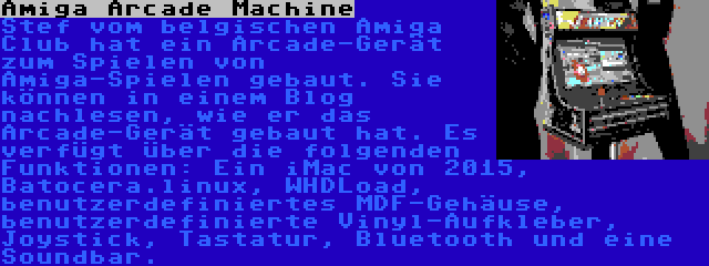 Amiga Arcade Machine | Stef vom belgischen Amiga Club hat ein Arcade-Gerät zum Spielen von Amiga-Spielen gebaut. Sie können in einem Blog nachlesen, wie er das Arcade-Gerät gebaut hat. Es verfügt über die folgenden Funktionen: Ein iMac von 2015, Batocera.linux, WHDLoad, benutzerdefiniertes MDF-Gehäuse, benutzerdefinierte Vinyl-Aufkleber, Joystick, Tastatur, Bluetooth und eine Soundbar.