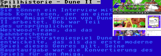 Spillhistorie - Dune II - Amiga | Sie können ein Interview mit Bob Koon lesen, der an einer neuen Amiga-Version von Dune II arbeitet. Bob war Teil des ursprünglichen Westwood-Teams, das das bahnbrechende Echtzeit-Strategiespiel Dune II entwickelte, das als das erste moderne Spiel dieses Genres gilt. Seine Hauptaufgabe war die Konvertierung des Spiels für den Amiga.