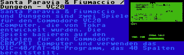 Santa Paravia & Fiumaccio / Dungeon - VC20 | Santa Paravia & Fiumaccio und Dungeon sind zwei Spiele für den Commodore VC20 Computer, die von Tokra entwickelt wurden. Die Spiele basieren auf den Spielen für den Commodore CBM/PET Computer und verwenden das VIC-40/FAT-40-Programm, das 40 Spalten bereitstellt.