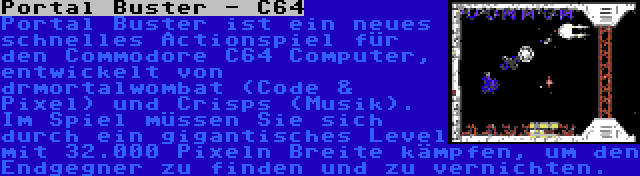 Portal Buster - C64 | Portal Buster ist ein neues schnelles Actionspiel für den Commodore C64 Computer, entwickelt von drmortalwombat (Code & Pixel) und Crisps (Musik). Im Spiel müssen Sie sich durch ein gigantisches Level mit 32.000 Pixeln Breite kämpfen, um den Endgegner zu finden und zu vernichten.