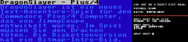 DragonSlayer - Plus/4 | DragonSlayer ist ein neues Text-Adventure-Spiel für den Commodore Plus/4 Computer, das von JimmyCoupe entwickelt wurde. Im Spiel müssen Sie den Drachen töten. Die Diskettenversion hat ein Bitmap-Intro-Bild.