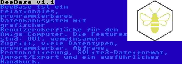 BeeBase v1.1 | BeeBase ist ein relationales, programmierbares Datenbanksystem mit grafischer Benutzeroberfläche für den Amiga-Computer. Die Features sind: GUI, gemeinsamer Zugriff, viele Datentypen, programmierbar, Abfrage, Protokollierung, SQLite3-Dateiformat, Import/Export und ein ausführliches Handbuch.