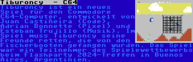 Tiburoncy  - C64 | Tiburoncy ist ein neues Spiel für den Commodore C64-Computer, entwickelt von Juan Castiñeira (Code), Adrian Bonnette (Pixel) und Esteban Trujillo (Musik). Im Spiel muss Tiburoncy seine Freunde retten, die von den Fischerbooten gefangen wurden. Das Spiel war ein Teilnehmer des Spielewettbewerbs beim Flashparty 2024-Treffen in Buenos Aires, Argentinien.