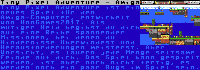 Tiny Pixel Adventure - Amiga | Tiny Pixel Adventure ist ein neues Spiel für den Amiga-Computer, entwickelt von HooGames2017. Als mutiger Held begibst du dich auf eine Reihe spannender Missionen, bei denen du Hindernisse überwindest und Herausforderungen meisterst. Aber Vorsicht, es lauern jede Menge seltsame Feinde auf dich. Das Spiel kann gespielt werden, ist aber noch nicht fertig, es werden noch ein paar Bugs im Spiel sein.