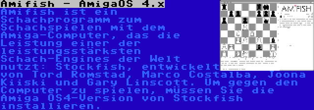 Amifish - AmigaOS 4.x | Amifish ist ein Schachprogramm zum Schachspielen mit dem Amiga-Computer, das die Leistung einer der leistungsstärksten Schach-Engines der Welt nutzt: Stockfish, entwickelt von Tord Romstad, Marco Costalba, Joona Kiiski und Gary Linscott. Um gegen den Computer zu spielen, müssen Sie die Amiga OS4-Version von Stockfish installieren.