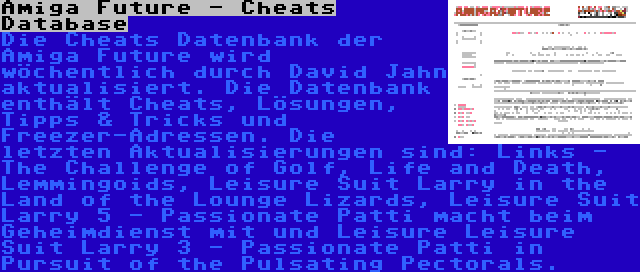 Amiga Future - Cheats Database | Die Cheats Datenbank der Amiga Future wird wöchentlich durch David Jahn aktualisiert. Die Datenbank enthält Cheats, Lösungen, Tipps & Tricks und Freezer-Adressen. Die letzten Aktualisierungen sind: Links - The Challenge of Golf, Life and Death, Lemmingoids, Leisure Suit Larry in the Land of the Lounge Lizards, Leisure Suit Larry 5 - Passionate Patti macht beim Geheimdienst mit und Leisure Leisure Suit Larry 3 - Passionate Patti in Pursuit of the Pulsating Pectorals.