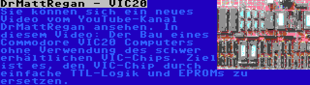 DrMattRegan - VIC20 | Sie können sich ein neues Video vom YouTube-Kanal DrMattRegan ansehen. In diesem Video: Der Bau eines Commodore VIC20 Computers ohne Verwendung des schwer erhältlichen VIC-Chips. Ziel ist es, den VIC-Chip durch einfache TTL-Logik und EPROMs zu ersetzen.