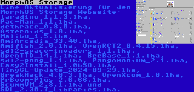 MorphOS Storage | Eine Aktualisierung für den MorphOS Storage Webseite: taradino_1.1.3.lha, Pac-Man_1.1.lha, dethrace_0.8.0.lha, Asteroids_1.0.lha, Malibu_1.5.lha, AmiArcadia_33.40.lha, Amifish_2.0.lha, OpenRCT2_0.4.15.lha, sdl2-space-invaders_1.1.lha, OpenTTD_14.1.lha, BeeBase_1.1.lha, sdl2-pong_1.1.lha, Pangomonium_2.1.lha, Easy2Install_1.0b58.lha, TinyGL-Update_2024-09-29.lha, BreakHack_4.0.3.lha, OpenXcom_1.0.lha, PrBoom-Plus_2.6.66.lha, ScummVM_2.8.1.lha und SDL_2.30.7_Libraries.lha.