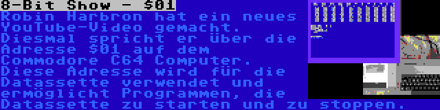 8-Bit Show - $01 | Robin Harbron hat ein neues YouTube-Video gemacht. Diesmal spricht er über die Adresse $01 auf dem Commodore C64 Computer. Diese Adresse wird für die Datassette verwendet und ermöglicht Programmen, die Datassette zu starten und zu stoppen.