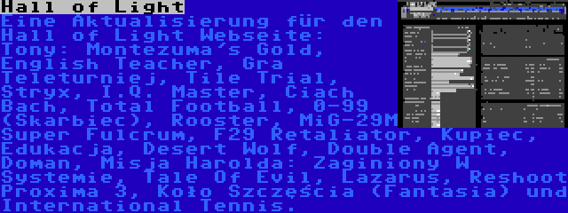 Hall of Light | Eine Aktualisierung für den Hall of Light Webseite: Tony: Montezuma's Gold, English Teacher, Gra Teleturniej, Tile Trial, Stryx, I.Q. Master, Ciach Bach, Total Football, 0-99 (Skarbiec), Rooster, MiG-29M Super Fulcrum, F29 Retaliator, Kupiec, Edukacja, Desert Wolf, Double Agent, Doman, Misja Harolda: Zaginiony W Systemie, Tale Of Evil, Lazarus, Reshoot Proxima 3, Koło Szczęścia (Fantasia) und International Tennis.