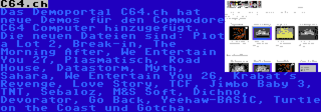 C64.ch | Das Demoportal C64.ch hat neue Demos für den Commodore C64 Computer hinzugefügt. Die neuen Dateien sind: Plot a Lot 2, Break-in, The Morning After, We Entertain You 27, Plasmatisch, Road House, Datastorm, Myth, Sahara, We Entertain You 26, Krabat's Revenge, Love Story, TCF, Jimbo Baby 3, TNT, Sebaloz, M&S Soft, Dichno, Devorator, Go Back, Yeehaw-BASIC, Turtle on the Coast und Gotcha.